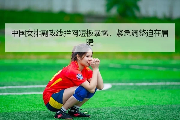 中国女排副攻线拦网短板暴露，紧急调整迫在眉睫